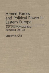 Title: Armed Forces and Political Power in Eastern Europe: The Soviet/Communist Control System, Author: Bradley R. Gitz