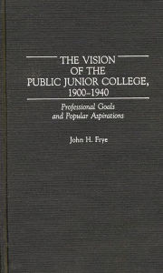 Title: The Vision of the Public Junior College, 1900-1940: Professional Goals and Popular Aspirations, Author: John H. Frye