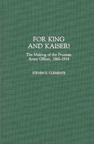 Title: For King and Kaiser!: The Making of the Prussian Army Officer, 1860-1914, Author: Steven E. Clemente