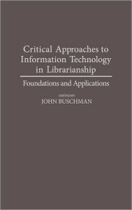 Title: Critical Approaches to Information Technology in Librarianship: Foundations and Applications, Author: John E. Buschman