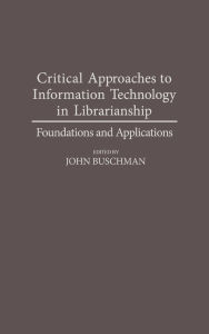 Title: Critical Approaches to Information Technology in Librarianship: Foundations and Applications, Author: John E. Buschman