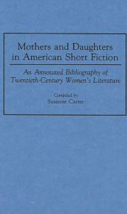 Title: Mothers and Daughters in American Short Fiction: An Annotated Bibliography of Twentieth-Century Women's Literature, Author: Susanne Carter