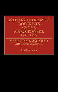 Title: Military Helicopter Doctrines of the Major Powers, 1945-1992: Making Decisions about Air-Land Warfare, Author: Matthew Allen
