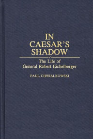 Title: In Caesar's Shadow: The Life of General Robert Eichelberger, Author: Paul Chwialkowski