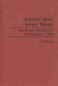 Title: Imperial Spies Invade Russia: The British Intelligence Interventions, 1918, Author: A.J. Plotke