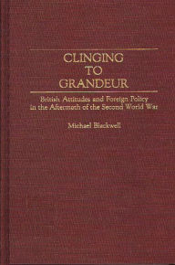 Title: Clinging to Grandeur: British Attitudes and Foreign Policy in the Aftermath of the Second World War, Author: Michael Blackwell