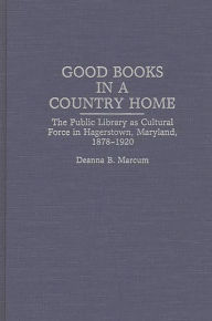 Title: Good Books in a Country Home: The Public Library as Cultural Force in Hagerstown, Maryland, 1878-1920, Author: Deanna B. Marcum
