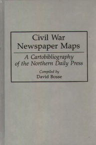 Title: Civil War Newspaper Maps: A Cartobibliography of the Northern Daily Press, Author: David Bosse