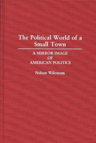 Title: The Political World of a Small Town: A Mirror Image of American Politics / Edition 1, Author: Nelson Wikstrom
