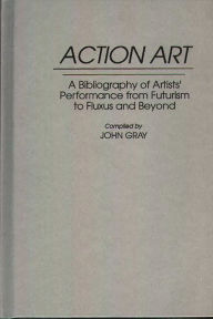 Title: Action Art: A Bibliography of Artists' Performance from Futurism to Fluxus and Beyond, Author: John Gray