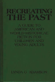 Title: Recreating the Past: A Guide to American and World Historical Fiction for Children and Young Adults, Author: Lynda G. Adamson