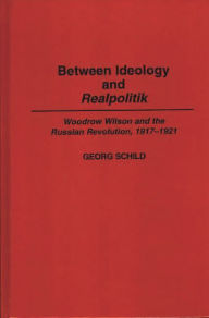 Title: Between Ideology and Realpolitik: Woodrow Wilson and the Russian Revolution, 1917-1921, Author: Georg M Schild