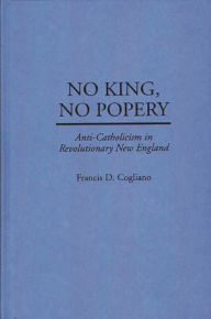 Title: No King, No Popery: Anti-Catholicism in Revolutionary New England, Author: Francis D. Cogliano