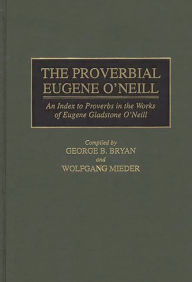 Title: The Proverbial Eugene O'Neill: An Index to Proverbs in the Works of Eugene Gladstone O'Neill, Author: Geroge B. Bryan