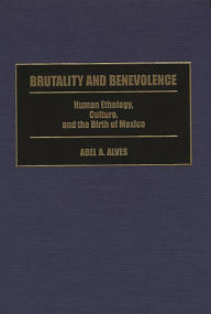 Title: Brutality and Benevolence: Human Ethology, Culture, and the Birth of Mexico, Author: Abel A. Alves