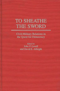 Title: To Sheathe the Sword: Civil-Military Relations in the Quest for Democracy, Author: John P. Lovell