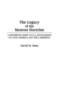 Title: The Legacy of the Monroe Doctrine: A Reference Guide to U.S. Involvement in Latin America and the Caribbean / Edition 1, Author: David Dent