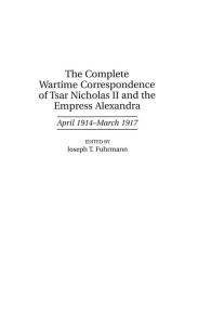 Title: The Complete Wartime Correspondence of Tsar Nicholas II and the Empress Alexandra: April 1914-March 1917, Author: Joseph T. Fuhrmann