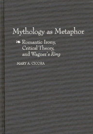 Title: Mythology as Metaphor: Romantic Irony, Critical Theory, and Wagner's URing, Author: Mary A. Cicora