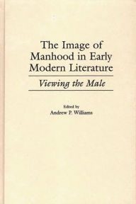 Title: The Image of Manhood in Early Modern Literature: Viewing the Male, Author: Andrew P. Williams