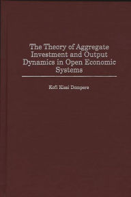 Title: The Theory of Aggregate Investment and Output Dynamics in Open Economic Systems, Author: Kofi Kissi Dompere