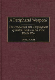 Title: A Peripheral Weapon?: The Production and Employment of British Tanks in the First World War, Author: David J. Childs