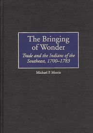 Title: The Bringing of Wonder: Trade and the Indians of the Southeast, 1700-1783, Author: Michael Morris