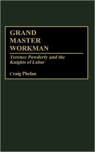 Title: Grand Master Workman: Terence Powderly and the Knights of Labor, Author: Craig Phelan