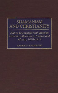 Title: Shamanism and Christianity: Native Encounters with Russian Orthodox Missions in Siberia and Alaska, 1820-1917 / Edition 1, Author: Andrei A. Znamenski