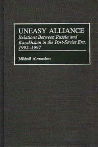 Title: Uneasy Alliance: Relations Between Russia and Kazakhstan in the Post-Soviet Era, 1992-1997, Author: Mikhail Alexandrov
