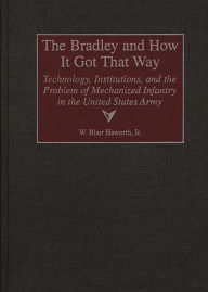 Title: The Bradley and How It Got That Way: Technology, Institutions, and the Problem of Mechanized Infantry in the United States Army, Author: W. Blair Haworth
