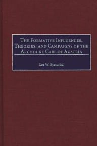 Title: The Formative Influences, Theories, and Campaigns of the Archduke Carl of Austria, Author: Lee W. Eysturlid