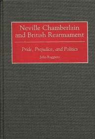 Title: Neville Chamberlain and British Rearmament: Pride, Prejudice, and Politics, Author: John Ruggiero