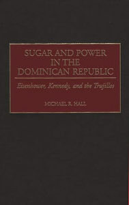 Title: Sugar and Power in the Dominican Republic: Eisenhower, Kennedy, and the Trujillos, Author: Michael R. Hall