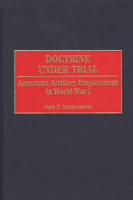Title: Doctrine Under Trial: American Artillery Employment in World War I, Author: Mark E. Grotelueschen