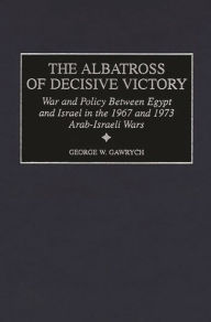 Title: The Albatross of Decisive Victory: War and Policy Between Egypt and Israel in the 1967 and 1973 Arab-Israeli Wars, Author: George W. Gawrych