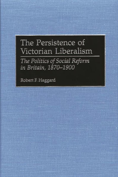 The Persistence of Victorian Liberalism: The Politics of Social Reform in Britain, 1870-1900