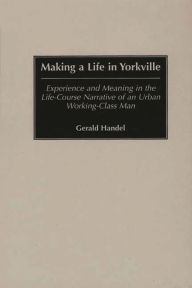 Title: Making a Life in Yorkville: Experience and Meaning in the Life-Course Narrative of an Urban Working-Class Man, Author: Gerald Handel