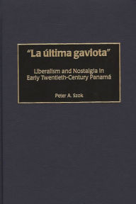 Title: La última gaviota: Liberalism and Nostalgia in Early Twentieth-Century Panama, Author: Peter A. Szok