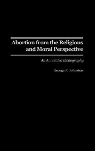 Title: Abortion from the Religious and Moral Perspective:: An Annotated Bibliography, Author: George F. Johnston