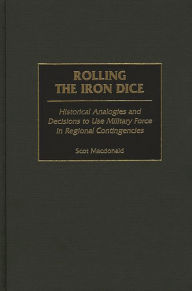 Title: Rolling the Iron Dice: Historical Analogies and Decisions to Use Military Force in Regional Contingencies, Author: Scot Macdonald