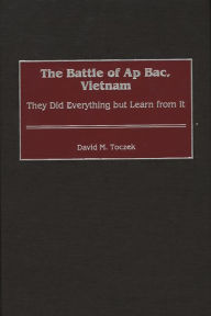 Title: The Battle of Ap Bac, Vietnam: They Did Everything but Learn from It, Author: David M. Toczek