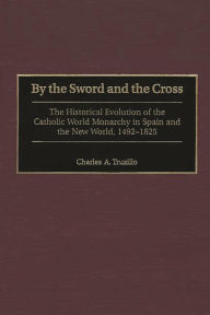 Title: By the Sword and the Cross: The Historical Evolution of the Catholic World Monarchy in Spain and the New World, 1492-1825, Author: Charles A. Truxillo