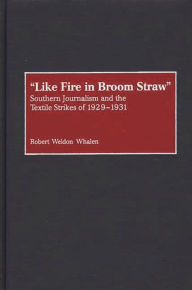 Title: Like Fire in Broom Straw: Southern Journalism and the Textile Strikes of 1929-1931, Author: Robert W. Whalen