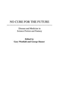 Title: No Cure for the Future: Disease and Medicine in Science Fiction and Fantasy, Author: Gary Westfahl