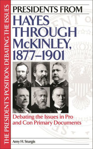 Title: Presidents from Hayes through McKinley, 1877-1901: Debating the Issues in Pro and Con Primary Documents, Author: Amy H. Sturgis