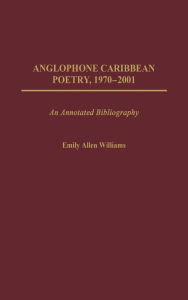 Title: Anglophone Caribbean Poetry, 1970-2001: An Annotated Bibliography, Author: Emily A. Williams