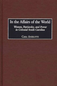 Title: In the Affairs of the World: Women, Patriarchy, and Power in Colonial South Carolina, Author: Cara Anzilotti
