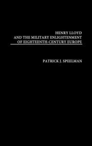 Title: Henry Lloyd and the Military Enlightenment of Eighteenth- Century Europe, Author: Patrick Speelman