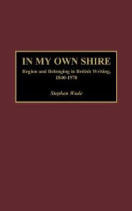 Title: In My Own Shire: Region and Belonging in British Writing, 1840-1970, Author: Stephen Wade